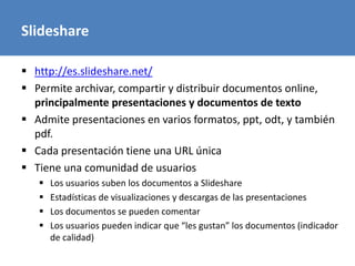 Slideshare
 http://es.slideshare.net/
 Permite archivar, compartir y distribuir documentos online,
principalmente presentaciones y documentos de texto
 Admite presentaciones en varios formatos, ppt, odt, y también
pdf.
 Cada presentación tiene una URL única
 Tiene una comunidad de usuarios
 Los usuarios suben los documentos a Slideshare
 Estadísticas de visualizaciones y descargas de las presentaciones
 Los documentos se pueden comentar
 Los usuarios pueden indicar que “les gustan” los documentos (indicador
de calidad)
 