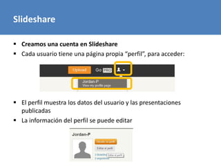 Slideshare
 Creamos una cuenta en Slideshare
 Cada usuario tiene una página propia “perfil”, para acceder:
 El perfil muestra los datos del usuario y las presentaciones
publicadas
 La información del perfil se puede editar
 