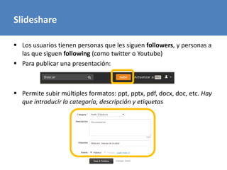 Slideshare
 Los usuarios tienen personas que les siguen followers, y personas a
las que siguen following (como twitter o Youtube)
 Para publicar una presentación:
 Permite subir múltiples formatos: ppt, pptx, pdf, docx, doc, etc. Hay
que introducir la categoría, descripción y etiquetas
 