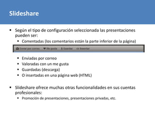 Slideshare
 Según el tipo de configuración seleccionada las presentaciones
pueden ser:
 Comentadas (los comentarios están la parte inferior de la página)
 Enviadas por correo
 Valoradas con un me gusta
 Guardadas (descarga)
 O insertadas en una página web (HTML)
 Slideshare ofrece muchas otras funcionalidades en sus cuentas
profesionales:
 Promoción de presentaciones, presentaciones privadas, etc.
 