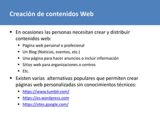 Creación de contenidos Web
 En ocasiones las personas necesitan crear y distribuir
contenidos web:
 Página web personal o profesional
 Un Blog (Noticias, eventos, etc.)
 Una página para hacer anuncios o incluir información
 Sitios web para organizaciones o centros
 Etc.
 Existen varias alternativas populares que permiten crear
páginas web personalizadas sin conocimientos técnicos:
 https://www.tumblr.com/
 https://es.wordpress.com
 https://sites.google.com/
 