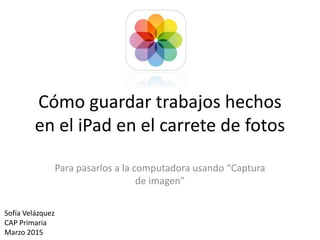 Cómo guardar trabajos hechos
en el iPad en el carrete de fotos
Para pasarlos a la computadora usando “Captura
de imagen”
Sofía Velázquez
CAP Primaria
Marzo 2015
 