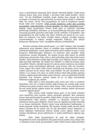 sessiz ve pasif kalmak, dayanmak, dişini sıkmak, sabretmek değildir. Çünkü meşru
olmayan şeylere karşı sessiz kalmak, o davranışa ortak olmak demektir. Aksine
sabır, “bu tarz kötülüklerle mücâdele etmek, bunlara karşı çıkmak, bir hakkı
savunmak ve korumak için çaba göstermek, bu süreçte kararlı olmak”tır. Rabbimiz,
Sabrı Âl-i Imran/ 146’da “Nice peygamberler de vardı ki kendileriyle beraber
birçok Allah erleri savaştılar; Allah yolunda kendilerine isabet eden şeylerden
gevşemediler, zaafa düşmediler ve boyun eğmediler. Ve Allah, sabredenleri sever.”
şeklinde beyan buyurmuşturç İnsanın kendi gücü ve iradesiyle üstesinden
gelebileceği kötülüklere katlanması ya da karşılayabileceği ihtiyaçları temin etme
konusunda gevşeklik göstermesi sabır değil, âcizlik, tembellik ve korkaklıktır. Tüm
peygamberlerin de ortak özelliği olan sabrın, İslâm'da çok önemli bir yeri vardır.
Bunu tek kelimeyle veya birkaç sözcükle ifadeye çalışmak sözcüğün anlamını
yansıtmamaktadır. O nedenle sözcüğü Arapça'dan Türkçe'ye geliş şekliyle
bırakıyoruz. Okurlarımız “sabır” sözcüğünün anlamını iyi bilmelidirler.
Kur'an'ın yetmişten fazla ayetinde geçen “‫صبر‬ Sabr” kelimesi, halk arasındaki
kullanımıyla acıya katlanma, sıkıntı ve zorluklara karşı soğukkanlılıkla direnme
anlamlarına gelmektedir. Ancak Allah'ın Kur'an'da sabırlı insanları övmesi ve onları
hesapsızca ödüllendireceğini bildirmesi, bu kelimenin daha derinlikli olarak
incelenmesini zorunlu kılmaktadır. Bu nedenle kavram daha detaylı bir şekilde
açıklanmaya çalışılacaktır.Sabır, aklın ve dinin gösterdiği yolda sebat etmek, kararlı
olmaktır. İnsan psikolojisi zorluğa değil kolaylığa, acıya değil haz almaya, feragate
değil bencilliğe eğilimlidir. Bu nedenle bazı ibadetler ve ahlâkî davranışlar insana
zor gelebilir. Meselâ, cebindeki parayla bir yoksula yardım etmektense onu kendine
harcamayı, çalışıp yorulmaktansa eğlenmeyi, gezip tozmayı daha çok isteyebilir.
Varını yoğunu tüm vaktini Allah rızasını kazanmak için harcaması yerine sıcacık
yatakta uykusuna devam etmeyi daha cazip bulabilir. Bu gibi durumlarda insanı
erdeme ve iyi olmaya sevk eden, zor şartları kolayca kabul edip gereğini yapmaya
yönelten, soğukta üşenmeden kalkıp namaz kılmasını, uzun yaz günlerinde bitkinlik
duymadan oruç tutmasını, çıkarına olmasa da iyi ve doğru davranışlarda
bulunmasını sağlayan güç, sabırdır.
Sabır, aklın ve dinin gösterdiği yolda, nefsin aşırı istek ve arzularına
direnmektir. Akıl, din ve toplum kuralları doğru bulmasa da, insanlar çoğu zaman
nefislerine hoş gelen arzularını tatmin etmek isterler. Sabır, insan psikolojisinin bu
kuvvetli çekim gücüne rağmen kişinin hiç tereddüt etmeden erdemli davranışları
seçmesini sağlayan güçtür.
Sabır, insanın elinde olmadan başına gelen ve ona büyük üzüntüler
veren musibetlere karşı koymak, onların üstesinden gelmektir. Bazı sıkıntıların
insanın irade gücünü aştığı bir gerçektir. Doğal afetler, savaşlar, savaş ortamı içinde
karşılaşılabilecek ölüm korkusu, yokluklar ve işkenceler, kendisinin veya
yakınlarının başına gelen felâketler, insanın istese de engelleyemeyeceği mutsuzluk
ve acı duyma nedenleridir. Böylesi olaylar insan psikolojisinin hoşlanmadığı ve
daima kaçınmak istediği durumlardır. Bu durumlar insanda maddî yıkımlar kadar
manevî yıkımlara da yol açarlar. İşte, bu gibi durumlarda insanın metanetini ve
hayata bağlılığını kaybetmesini önleyen, çektiği acılara rağmen Allah'a isyan
etmeden mücadelesine devam edebilmesini ve ayakta kalabilmesini sağlayan güç,
sabırdır.
Sabır, bütün peygamberlerin de ortak bir ahlakî niteliğidir.
Peygamberlerin tevhit mücadelelerini dile getiren Kur'an ayetleri, bize onların sabır
ve sebatlarını örnek olarak göstermektedir. Çünkü Allah'ın dinini tebliğ ederlerken
15
 