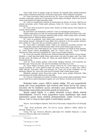 Ninova halkı ticaret ile uğraşan zengin bir ahaliydi. Bu zenginlik halkın gözünü kamaştırıp
doğru yoldan ayrılmalarına neden oldu. Artık putlara tapıyorlardı. Ahireti düşünmez olmuşlardı.
Hz. Yunus Ninovalıları Allah yoluna davet etti. Hz. Yunus’a çokça küfürler edildi. Ancak O,
yılmadan, yorulmadan, sabırla tam 33 sene boyunca herkesi doğru yola çağırdı. Allah’ın emri ile belli
zaman sonra başlarına bir felaket geleceğini anlattı.
Hz. Yunus’un söylediklerine inananlar da inanmayanlar da olmuştu. Hz Yunus Allah’tan izin
almadan kavminden ayrıldı. Felaket günü yaklaşıyor, herkes Hz. Yunus’u arıyordu. Fakat kimse
bulamıyordu.
Hz. Yunus Dicle kıyısında bir gemiye bindi. Kendisi ile birlikte gemiye binen başkaları da
olmuştu. Denize açıldılar.
Bu arada Ninova çok hareketliydi. Çünkü Hz. Yunus’un söylediği gün gelip çatmıştı.
Gündüz aniden güneş yok oldu. Her taraf karanlığa büründü. Etrafta çok korkunç sesler vardı.
Herkes birbirine Hz. Yunus’u soruyordu. Şehirdeki putları kırdılar. Allah’a dualar ettiler, yalvardılar.
Allah duaları kabul etti. Beklenen felaketi yaratmadı.
Hz. Yunus ise gemideydi. Nasıl olduysa gemi gitmiyordu. Üstelik hiçbir sebebi de yoktu.
Gemi batmak üzereydi. Aralarında bir karar aldılar. Kur’a çekilecek ve bir kişi gemiden atılacaktı.
Kur’a çekildi. Hz. Yunus çıktı. Kur’ayı yenilediler, tekrar Hz. Yunus çıktı.
Hz. Yunus kalktı ve gömleğini çıkardı. Allah’ın izni olmaksızın kavminden ayrılmıştı. Bu
hatası hiç aklından çıkmıyordu. Gün batımında Allah’a tövbe ederek kendini engin sulara attı.
Yaptığı tövbeyi Yüce Allah kabul etti. Hz. Yunus’u kurtarması için büyük bir balık gönderdi.
Hz. Yunus denizin sularına gömüldüğünde, balık Hz. Yunus’u yuttu, Hz. Yunus’u karnında
muhafaza etti. Daha sonra kıyıya geldiğinde Hz. Yunus’u kıyıya bırakıp uzaklaştı.
Hz. Yunus çok yorgundu, yürüyemiyordu. Sürünerek kumsala doğru ilerledi. Çevreye bakındı.
Böcekleri ve zararlı hayvanları gördü. Oraya yığılıvermişti. Çok yakıcı bir güneş vardı. Yüce Allah
bir bitki yarattı. Bu bitkinin adı Yaktin idi. Yaktin çok çabuk büyüdü. Hz. Yunus’u güneşten ve
böceklerden korudu
Artık Hz. Yunus kendine gelmişti. Fakat nerede olduğunu biliyordu. Yola koyulmak için
hazırlıklar yaptı. Sonra yola çıktı. Çok uzun bir yolculuktan sonra Ninova’ya vardı.
Hz. Yunus nihâyet kavminin yanına varmıştı. Ninova’da Hz. Yunus büyük bir sevgi ve
saygıyla karşılandı, Hz. Yunus gördü ki putlar yok olmuş, kavmi yalnız ve yalnız Yüce Allah’a
ibadet ediyordu. Ninovalılar, doğru yolu bulmuştu. Hz, Yunus çok sevindi. Gördükleri onu çok
etkilemişti. Şükretti. Hz. Yunus uzun yıllar kavmi ile beraber Allah’a ibadet ederek yaşadı.
Ölümünün yaklaştığı zaman Ninova’dan ayrıldı. Kimse nereye gittiğini bilmiyordu. Daha
sonra bilinmeyen bir tarihte, bilinmeyen bir yerde öldü.
Hz. Yunus'un Asurlulardan ayrı kalması ile beraber, kavim yeniden dinden uzaklaştılar. Bunun
üzerine Allah Ninova şehrini düşmanların işgaline izin verdi. Böylece Asurlular devleti yıkıldı.
Bunlardan başka, yaşının 1000’in üstünde olduğu, 950 sene peygamberlik
yaptığı gibi Yunus peygamberle ilgili üretilmiş daha birçok Kur’an dışı senaryo
mevcuttur. Biz bu örneklerin sayısını arttırmakta yarar görmemekle beraber, bu
hikâyelerdeki tutarsızlıkları görmezden gelmek de istemiyoruz.
Meselâ coğrafî bilgiler ve o günün teknolojik seviyesi dikkate alınarak
düşünüldüğünde, Tevrat’ta Yunus peygamberin kaçma teşebbüsüyle ilgili olarak
anlatılanların gerçek olması mümkün görünmemektedir. Çünkü Tevrat’ta geçen
Ninova, Yafa ve Tarşiş ile ilgili coğrafî ve tarihî bilgiler şöyledir:
Ninova: Asur krallığının başkenti. Dicle’nin sol kıyısında, ırmağın Hoser ile birleştiği
yerde …5
Yafa: İsrail devletinde şehir. Tel Aviv’in varoşu. Akdeniz’e hâkim yüksek bir
burunda. Sayfiye yeri …6
Tarşiş: Esk coğ. Tartessos ülkesinin adlarından biri. Endülüs bölgesine o sırada
Tartessos (Tharsis) ülkesi adı veriliyordu …7
5
(M. Laorusse c:9, s:362)
6
(M. Laorusse c:12, s:686)
7
(M. Laorusse c:11, s:911-913)
18
 