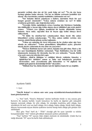 garantisi verilmiş olan size ait bir yazılı belge mi var? 39
Ya da size karşı
kıyâmet gününe kadar sürecek, “Siz her ne hüküm verirseniz kesinlikle öyle
olacak” diye üzerimizde yeminler/taahhütler; üstlenmeler mi var?
40
Sor bakalım âhireti yalanlayan o kişilere, içlerinden böyle bir şeyi
hangisi garanti etmektedir? 41
Yoksa onların ortakları mı var? O hâlde
ortaklarını getirsinler, eğer doğrulardan iseler.
42
Gerçeğin bütün çıplaklığıyla ortaya konulup işin büyümeye başladığı,
işin ciddîleştiği ve boyun eğip teslim olmaya davet edildikleri gün artık güçleri
yetmez. 43
Gözleri yere eğilmiş, kendilerini bir horluk, düşkünlük sarmış
bulunur. Oysa onlar, sağ-salim iken de boyun eğip teslim olmaya davet
ediliyorlardı.
44
O hâlde bu sözü/Kur’ân'ı yalanlayanları Bana bırak! Biz onları
bilmedikleri yerden yakalayacağız. 45
Ve Ben, onlara mühlet veririm; süre
tanırım, çünkü Benim plânım zordur/sağlamdır.
46
Yoksa sen onlardan bir ücret istiyorsun da bu yüzden onlar ağır borç
altında mı eziliyorlar? 47
Yoksa görmedikleri, bilmedikleri şeyler, gelecekte
olacak olaylar yanlarında da onu onlar mı yazıyorlar?
48
Öyleyse Rabbinin kararı için sabret, bunalan kişi gibi olma. Hani o, bir
kez aşırı bunaldığında Rabbine seslenmişti. 49
Eğer Rabbinden o'na bir iyilik
ulaşmasaydı, kınanmış bir durumda, boş bir yere atılacaktı. 50
Ancak, Rabbi
o'nu seçti, sonra da iyilerden biri yaptı.
51
Kâfirler; Allah'ın ilâhlığını ve rabliğini bilerek reddeden kimseler, o
öğüdü/Kur’ân'ı işittikleri zaman az daha seni bakışlarıyla gerçekten
devirecekler; sana yiyeceklermiş gibi bakacaklar ve “O şüphesiz bir
delidir/gizli güçlerin desteklediği biridir” diyecekler.
52
Hâlbuki Kur’ân, bütün âlemler için bir öğütten başka bir şey değildir.
Ayetlerin Tahlili
1. Ayet:
1
Nûn/50. Kalem'i ve onların satır satır yazıp söylediklerini/efsaneleştirdiklerini
kanıt gösteriyorum ki;
“‫ن‬ Nun” harfi, “Huruf-u Mukattaa” denilen harflerden biridir ve iniş sırasına göre
Kur'an'ın ilk mukatta harfidir. Çeşitli kimselerce bu harfin de diğerleri gibi müteşabih
kapsamı içerisinde olduğu, bir şifre olduğu, bir sözcüğün kısaltılmış şekli olduğu, bazı
sözcüklerin ilk harfi veya son harfi olduğu, divit olduğu, hokka olduğu, büyük balık olduğu,
dünyayı boynuzunda taşıyan öküzün ayaklarını üzerine bastığı balık olduğu gibi görüşler ileri
sürülmüştür.
Bize göre “Nun” harfi de “ ‫أل‬Elâ!” sözcüğü gibi bir uyarı işaretidir ve telefon
konuşmalarındaki “Alo!” ünlemi gibi dikkati okunacak ayetlere çekmektedir.
“Nun” harfinin “50” sayısını ifade ettiğini söylemek de mümkündür. Çünkü Kur’an
indiği dönemde “50” sayısı bu harfle ifade edilmekteydi.
3
 