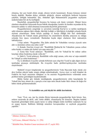 olmamış, her şeyi kendi elinin emeği, alnının teriyle kazanmıştır. Kısaca kimseye minnet
borçlu değildir. Bundan dolayı yüzünün aklığıyla, alnının açıklığıyla herkesin karşısına
çıkabilir, tebliğde bulunabilir. İşte, Abdullah oğlu Muhammed'in peygamber seçilişinin
nedenlerinden biri de bu özelliğidir.
Rasulullah, peygamberliği boyunca bu konuya çok önem vermiştir. Minnet borcu
olanların alacaklıları karşısında boynu bükük olacağından, kendisi ile beraber soyundan da hiç
kimsenin sadaka ve zekât almaması konusunda duyarlılık göstermiştir.
Peygamberimizin zenginliği ve servetinin temizliği Kur'an’ın ve tarihin tanıklığıyla
sabit olmasına rağmen fakir olduğu, fakirliği övdüğü ve fakirliğiyle övündüğü yolunda birçok
söylenti çıkarılmıştır. Hatta borçlu yaşadığı ve borçlu öldüğü bile ileri sürülmüştür.
Alacaklısının bir Yahudi olarak gösterilmesi bu söylentilerin düzülüş amacının ne olduğu
yolunda bize ipucu vermektedir. Bunlardan kayda değer olanlarını ibret maksadıyla
naklediyoruz:
1-Aişe anlattı: “Peygamber, Ebu Şahn adında bir Yahudiden veresiye yiyecek satın
aldı ve demirden zırhını ona rehin verdi”1
2- Katade, Enes'ten rivayet etti: “Rasülüllah Medine'de bir Yahudinin yanına zırhını
rehin bıraktı ve ondan aile fertleri için arpa satın aldı.”2
3- Esma bint Yezid anlatıyor: “Rasülüllah, zırhı bir Yahudi’de bir miktar zahire
karşılığı rehine bırakılmış olarak vefat etti.”
4- Sabit b. Yezid anlatıyor: Rasülüllah vefat ettiği zaman, zırhı otuz sa' arpa mukabili
bir Yahudi’ye rehin bırakılmıştı.”3
Üç ve dördüncü rivayetler aslında birbirinin aynı olup biri Yezid’in oğlu diğeri de kızı
tarafından piyasaya sürülmüştür. Bu rivayetler hadis şârihleri/açıklayıcıları tarafından
eleştirilmiştir.
Muhtelif rivayet kitaplarında ise peygamberimizin Veda Haccında hedy olarak yüz
deve kurban edecek kadar zengin olduğu anlatılmaktadır. Ayrıca siyer ve tarih kitapları da
Fedek'te bir hayli arazisinin olduğunu ve bu arazinin Peygamberimizin vefatından sonra
problem haline getirildiğini kaydetmektedir.
Bütün bunlar göz önünde tutulduğunda, peygamberimizin rehin karşılığında bir
Yahudi’den borç alması da, o parayla evine arpa satın alacak kadar fakir olması da doğru bir
haber olarak görünmemektedir.
Ve kesinlikle sen, çok büyük bir ahlâk üzerindesin.
Yani; “Evet, sen, işte bu yüzden Bizim katımızda peygamberliğe lâyık birisin. Sen,
onların nazarında da akıllı, zekî, üstün ahlâklı, efsaneleşmiş bir kimsesin. Bugüne kadarki
hayatında gösterdiğin üstün yaşam tarzın ve sahip olduğun üstün özellikler nedeniyle bu işe
en uygun kişisin. Rabbinin lütfettiği nimetlere kavuşturuldun ve seçilerek peygamber
yapıldın.”
1
(Buhari, İstikraz,1; Büyu,14)
2
(el Cessas, Ahkamü’l-Kur'an, 11. 258)
3
(Kütübü Sitte, İbrahim Canan tercümesi cilt 17, sayfa 303)
6
 