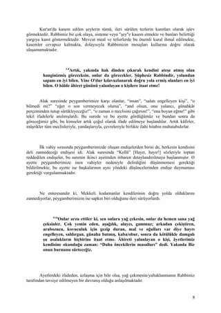Kur'an'da kasem edilen şeylerin tümü, ileri sürülen tezlerin kanıtları olarak işlev
görmektedir. Rabbimiz bir çok olaya, sisteme veya "şey"e kasem etmekte ve bunları belirttiği
yargıya kanıt göstermektedir. Mevcut meal ve tefsirlerde bu önemli kural ihmal edilmekte,
kasemler cevapsız kalmakta, dolayısıyla Rabbimizin mesajları kullarına doğru olarak
ulaşamamaktadır.
5-8
Artık, yakında hak dinden çıkarak kendini ateşe atmış olan
hanginizmiş göreceksin, onlar da görecekler. Şüphesiz Rabbindir, yolundan
sapanı en iyi bilen. Yine O'dur kılavuzlanarak doğru yola ermiş olanları en iyi
bilen. O hâlde âhiret gününü yalanlayan o kişilere itaat etme!
Alak suresinde peygamberimize karşı olanlar, “insan”, “salatı engelleyen kişi”, “o
bilmedi mi?” “eğer o son vermeyecek olursa”, “and olsun, onu yalancı, günahkâr
perçeminden tutup sürükleyeceğiz!”, “o zaman o meclisini çağırsın!”, “ona boyun eğme!” gibi
tekil ifadelerle anılmışlardı. Bu surede ve bu ayette gördüğümüz ve bundan sonra da
göreceğimiz gibi, bu kimseler artık çoğul olarak ifade edilmeye başlandılar. Artık kâfirler,
müşrikler tüm meclisleriyle, yandaşlarıyla, çevreleriyle birlikte ilahi hitabın muhatabıdırlar.
İlk vahiy sırasında peygamberimizde oluşan endişelerden birisi de, herkesin kendisini
deli zannedeceği endişesi idi. Alak suresinde “Kellâ” [Hayır, hayır!] sözleriyle toptan
reddedilen endişeler, bu surenin ikinci ayetinden itibaren detaylandırılmaya başlanmıştır. O
ayette peygamberimize inen vahiyler nedeniyle delirdiğini düşünmemesi gerektiği
bildirilmekte, bu ayette ise başkalarının aynı yöndeki düşüncelerinden endişe duymaması
gerektiği vurgulanmaktadır.
Ne enteresandır ki, Mekkeli kodamanlar kendilerinin doğru yolda olduklarını
zannediyorlar, peygamberimizin ise sapkın biri olduğunu ileri sürüyorlardı.
9-16
Onlar arzu ettiler ki, sen onlara yağ çekesin, onlar da hemen sana yağ
çeksinler. Çok yemin eden, aşağılık, alaycı, gammaz; arkadan çekiştiren,
arabozucu, kovuculuk için gezip duran, mal ve oğulları var diye hayrı
engelleyen, saldırgan, günaha batmış, kaba/obur, sonra da kötülükle damgalı
şu asalakların hiçbirine itaat etme. Âhireti yalanlayan o kişi, âyetlerimiz
kendisine okunduğu zaman: “Daha öncekilerin masalları” dedi. Yakında Biz
onun burnunu sürteceğiz.
Ayetlerdeki ifadeden, uzlaşma için bile olsa, yağ çekmenin/yaltaklanmanın Rabbimiz
tarafından tavsiye edilmeyen bir davranış olduğu anlaşılmaktadır.
8
 