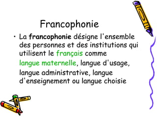 Francophonie
• La francophonie désigne l'ensemble
des personnes et des institutions qui
utilisent le français comme
langue maternelle, langue d'usage,
langue administrative, langue
d'enseignement ou langue choisie
 