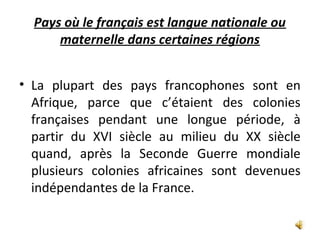 Pays où le français est langue nationale ou
maternelle dans certaines régions
• La plupart des pays francophones sont en
Afrique, parce que c’étaient des colonies
françaises pendant une longue période, à
partir du XVI siècle au milieu du XX siècle
quand, après la Seconde Guerre mondiale
plusieurs colonies africaines sont devenues
indépendantes de la France.
 