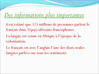 Des informations plus importantes
Il est estimé que 115 millions de personnes parlent le
français dans 31pays africains francophones.
La langue est venue enAfrique à l’époque de la
colonisation.
Le français est avec l’anglais l’une des deux seules
langues parlées sur tous les continents.
 