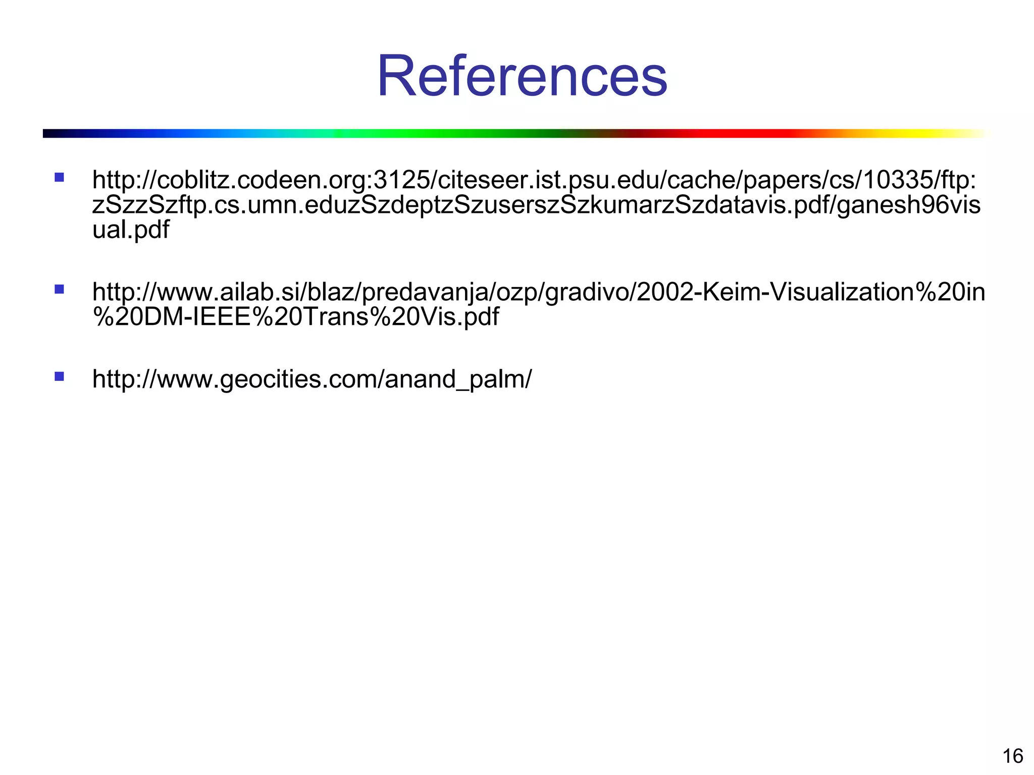 16
References
 http://coblitz.codeen.org:3125/citeseer.ist.psu.edu/cache/papers/cs/10335/ftp:
zSzzSzftp.cs.umn.eduzSzdeptzSzuserszSzkumarzSzdatavis.pdf/ganesh96vis
ual.pdf
 http://www.ailab.si/blaz/predavanja/ozp/gradivo/2002-Keim-Visualization%20in
%20DM-IEEE%20Trans%20Vis.pdf
 http://www.geocities.com/anand_palm/
 