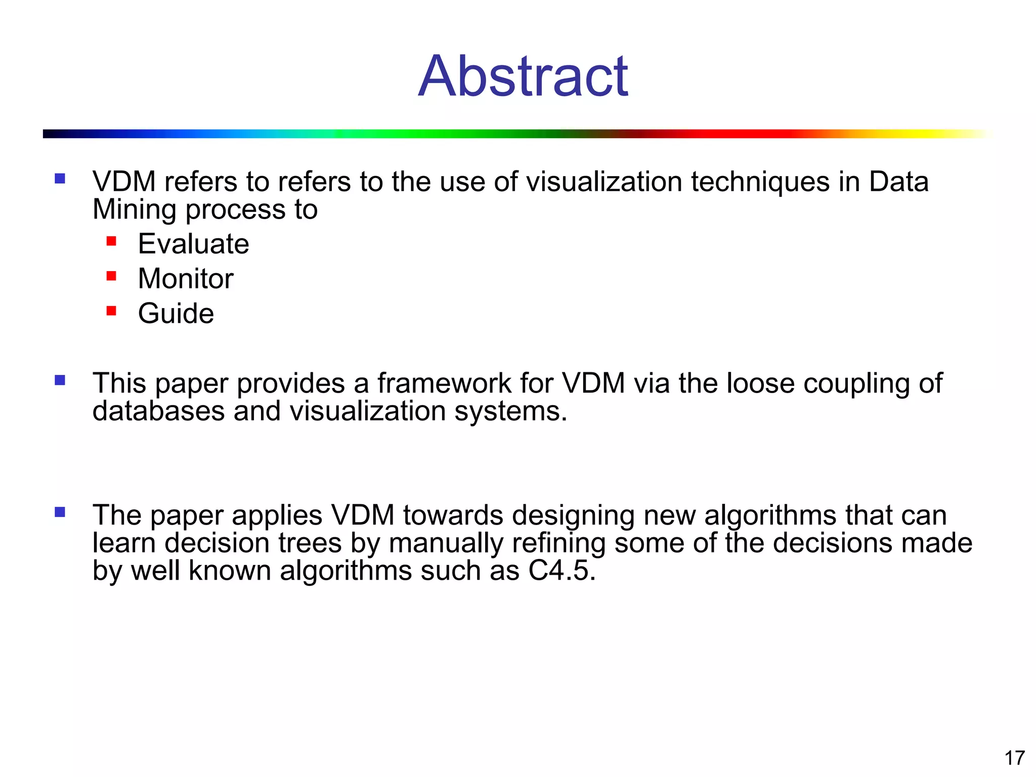 17
Abstract
 VDM refers to refers to the use of visualization techniques in Data
Mining process to
 Evaluate
 Monitor
 Guide
 This paper provides a framework for VDM via the loose coupling of
databases and visualization systems.
 The paper applies VDM towards designing new algorithms that can
learn decision trees by manually refining some of the decisions made
by well known algorithms such as C4.5.
 