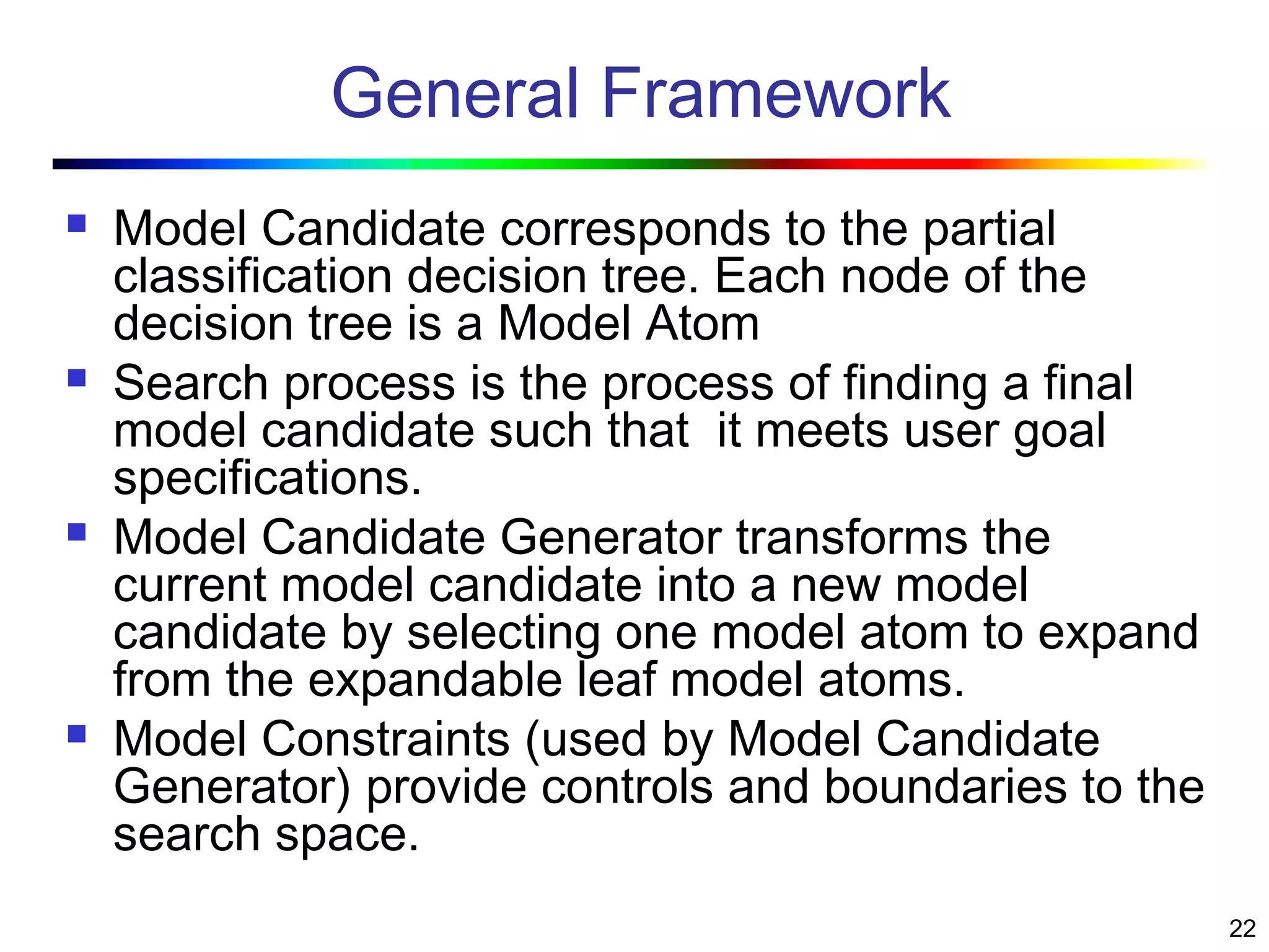 22
General Framework
 Model Candidate corresponds to the partial
classification decision tree. Each node of the
decision tree is a Model Atom
 Search process is the process of finding a final
model candidate such that it meets user goal
specifications.
 Model Candidate Generator transforms the
current model candidate into a new model
candidate by selecting one model atom to expand
from the expandable leaf model atoms.
 Model Constraints (used by Model Candidate
Generator) provide controls and boundaries to the
search space.
 