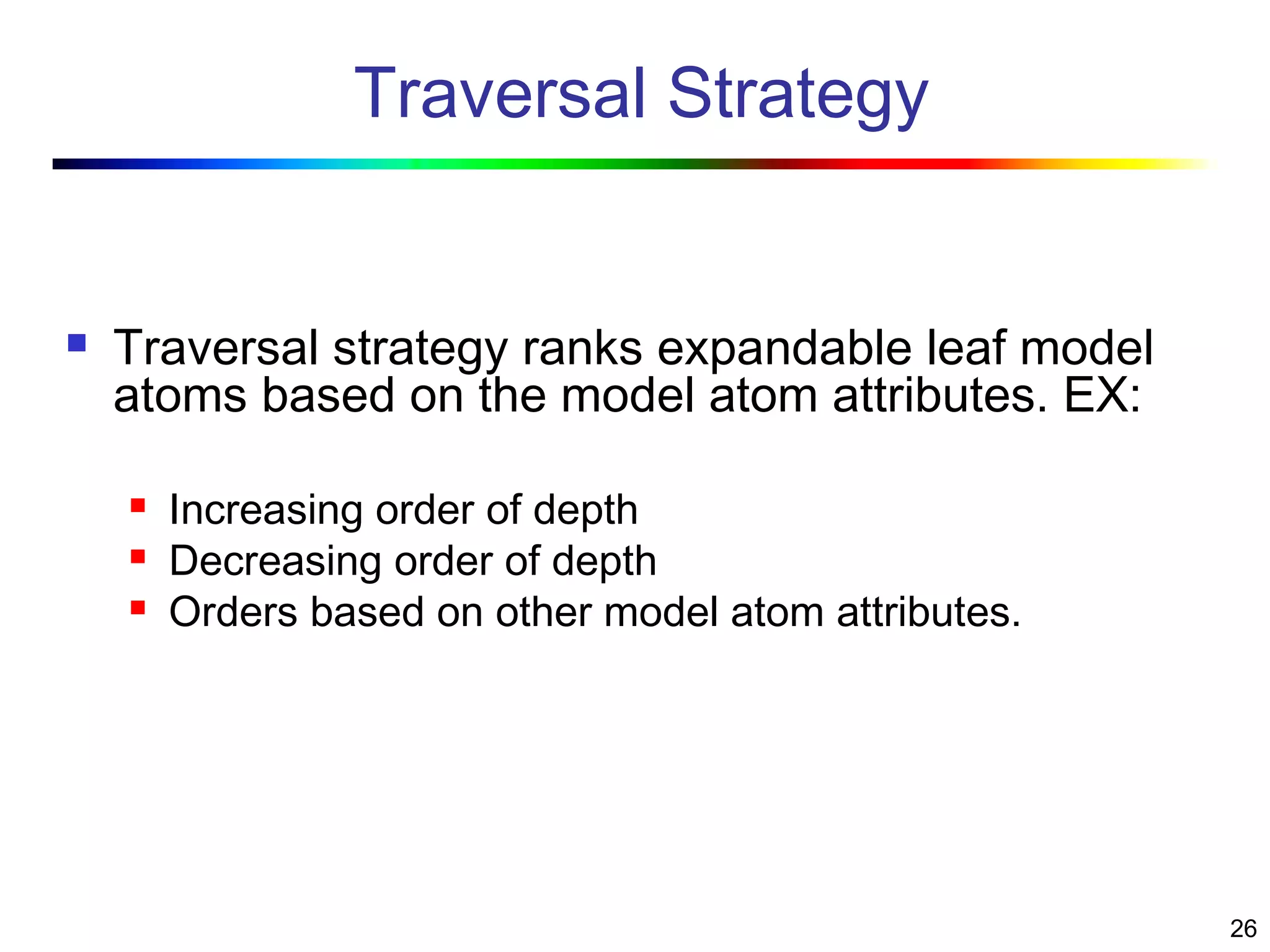 26
Traversal Strategy
 Traversal strategy ranks expandable leaf model
atoms based on the model atom attributes. EX:
 Increasing order of depth
 Decreasing order of depth
 Orders based on other model atom attributes.
 