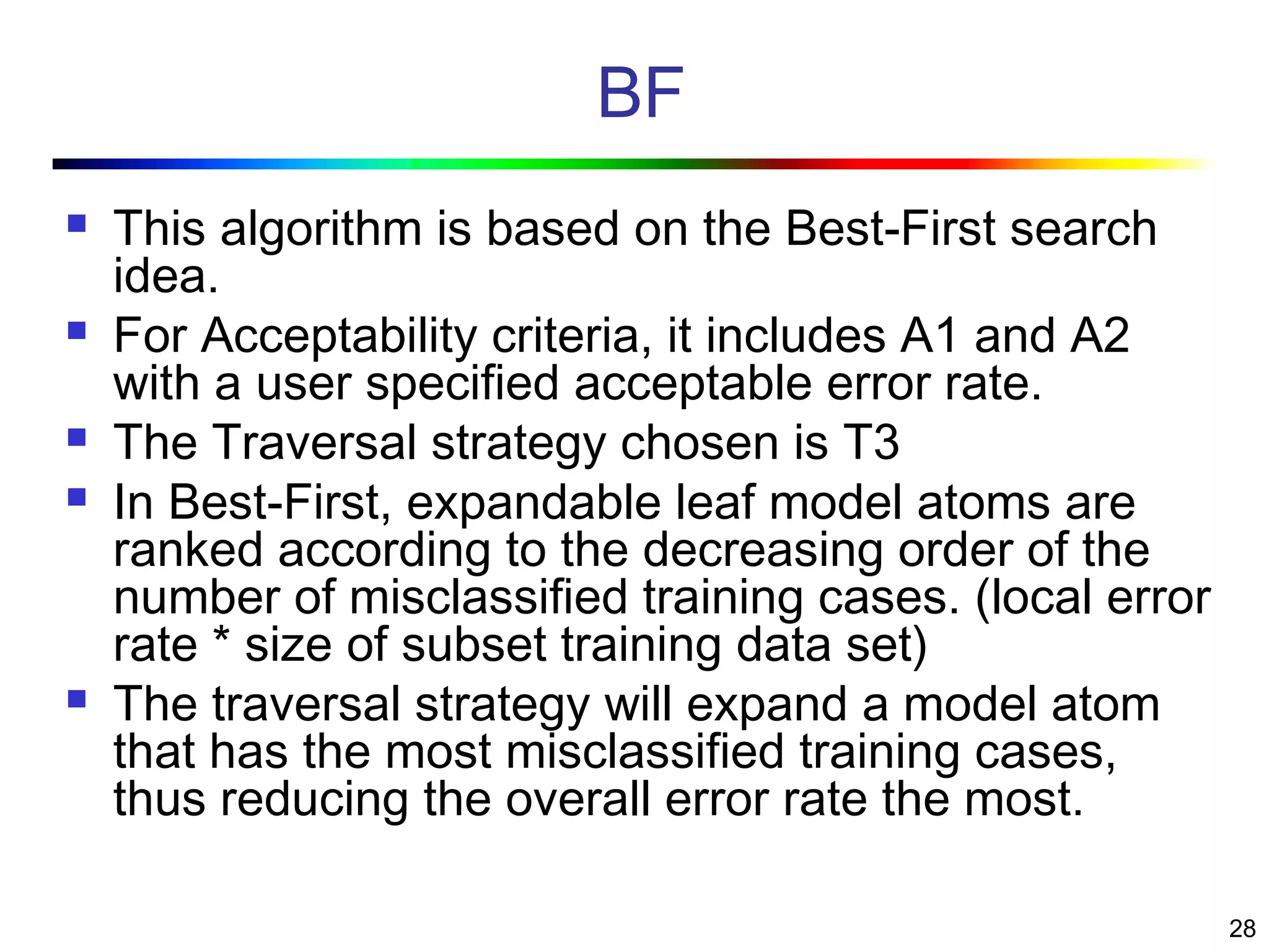 28
BF
 This algorithm is based on the Best-First search
idea.
 For Acceptability criteria, it includes A1 and A2
with a user specified acceptable error rate.
 The Traversal strategy chosen is T3
 In Best-First, expandable leaf model atoms are
ranked according to the decreasing order of the
number of misclassified training cases. (local error
rate * size of subset training data set)
 The traversal strategy will expand a model atom
that has the most misclassified training cases,
thus reducing the overall error rate the most.
 