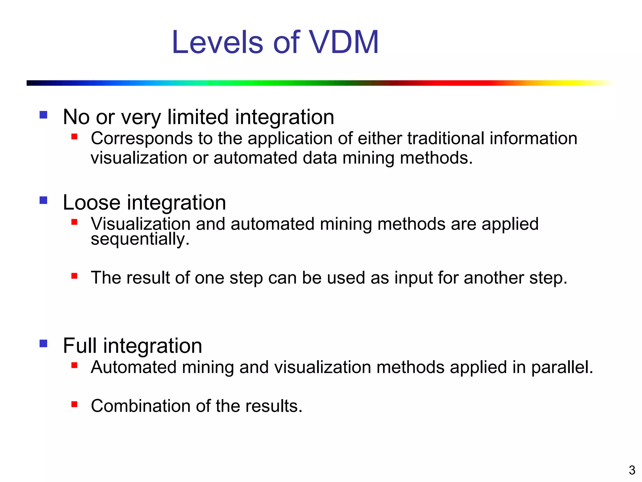 3
Levels of VDM
 No or very limited integration
 Corresponds to the application of either traditional information
visualization or automated data mining methods.
 Loose integration
 Visualization and automated mining methods are applied
sequentially.
 The result of one step can be used as input for another step.
 Full integration
 Automated mining and visualization methods applied in parallel.
 Combination of the results.
 