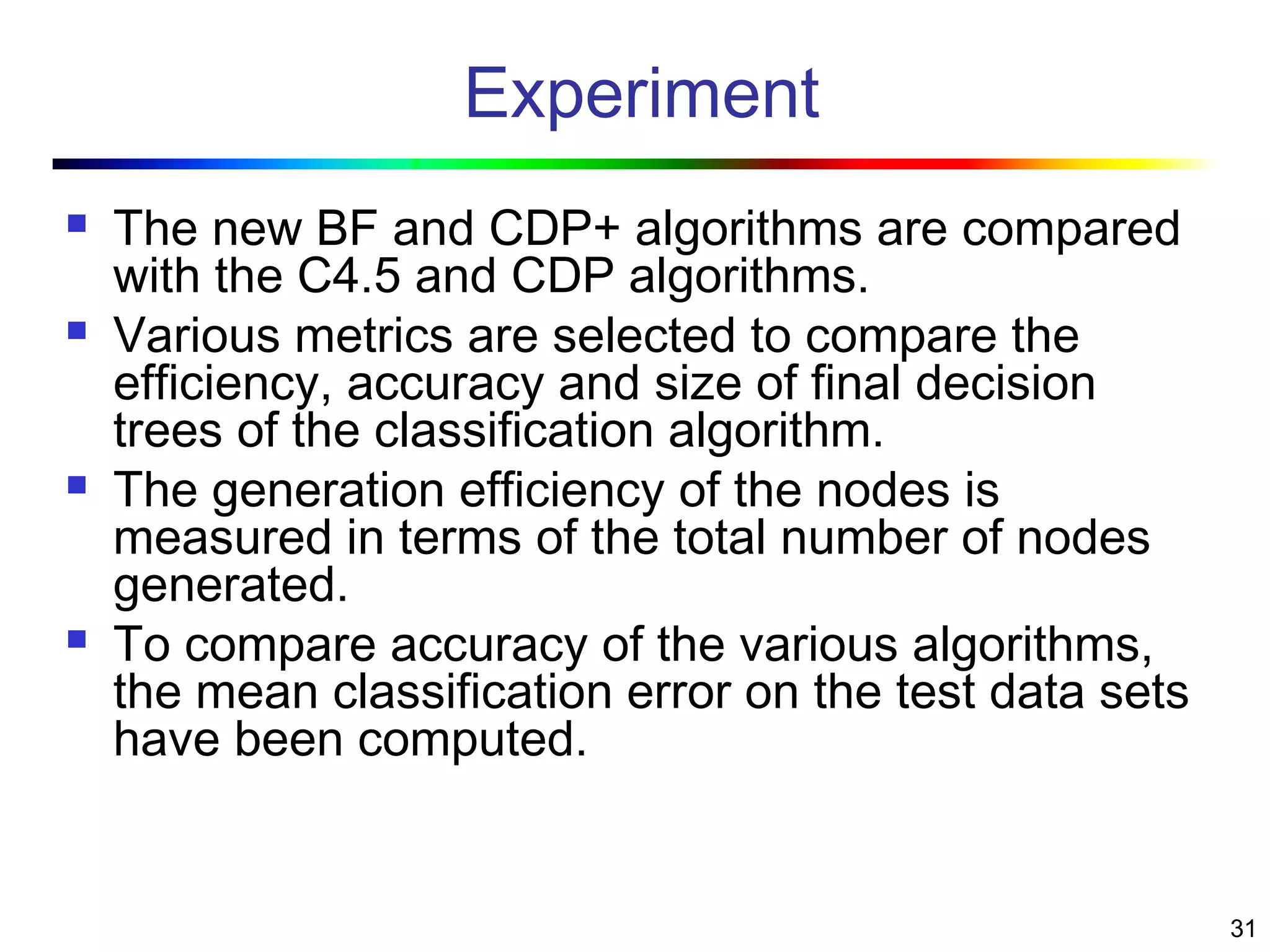 31
Experiment
 The new BF and CDP+ algorithms are compared
with the C4.5 and CDP algorithms.
 Various metrics are selected to compare the
efficiency, accuracy and size of final decision
trees of the classification algorithm.
 The generation efficiency of the nodes is
measured in terms of the total number of nodes
generated.
 To compare accuracy of the various algorithms,
the mean classification error on the test data sets
have been computed.
 
