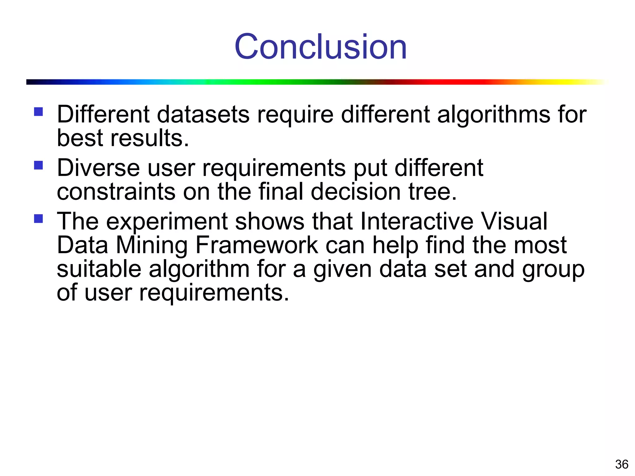 36
Conclusion
 Different datasets require different algorithms for
best results.
 Diverse user requirements put different
constraints on the final decision tree.
 The experiment shows that Interactive Visual
Data Mining Framework can help find the most
suitable algorithm for a given data set and group
of user requirements.
 