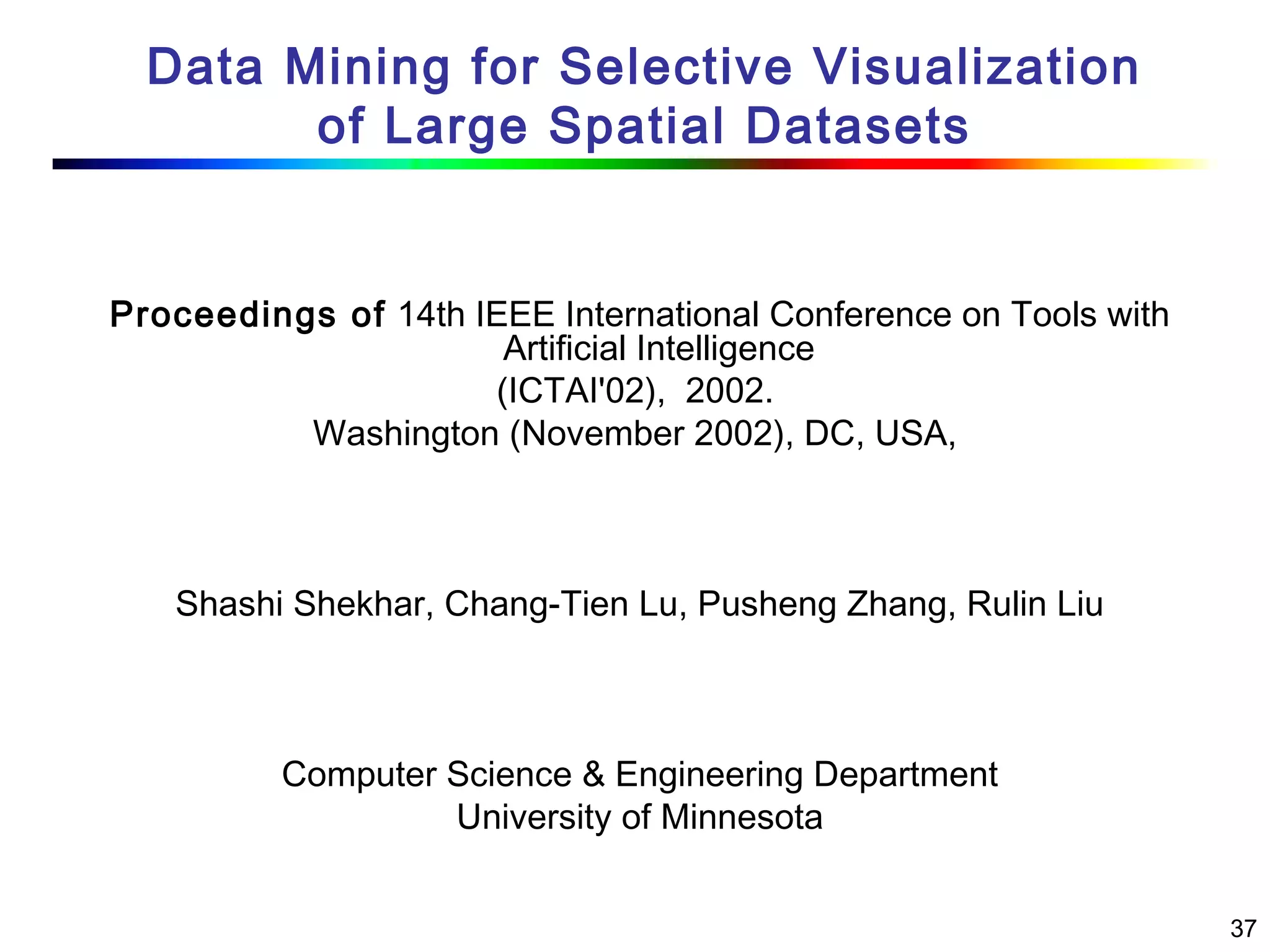 37
Data Mining for Selective Visualization
of Large Spatial Datasets
Proceedings of 14th IEEE International Conference on Tools with
Artificial Intelligence
(ICTAI'02),  2002.
Washington (November 2002), DC, USA,
Shashi Shekhar, Chang-Tien Lu, Pusheng Zhang, Rulin Liu
Computer Science & Engineering Department
University of Minnesota
 