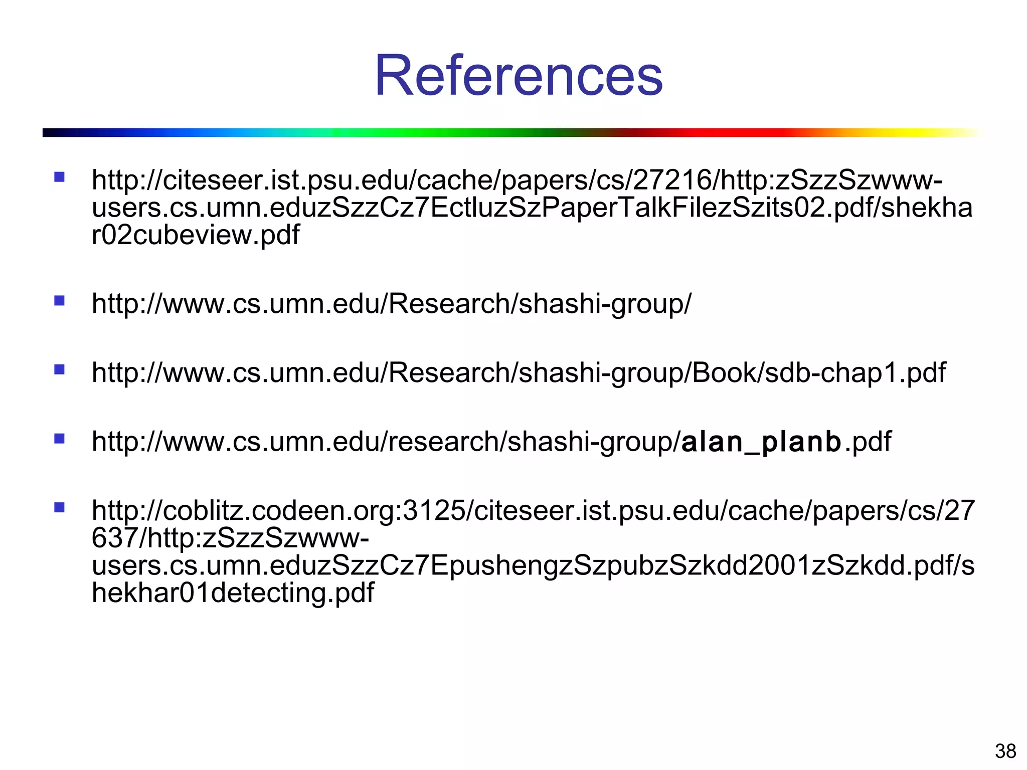 38
References
 http://citeseer.ist.psu.edu/cache/papers/cs/27216/http:zSzzSzwww-
users.cs.umn.eduzSzzCz7EctluzSzPaperTalkFilezSzits02.pdf/shekha
r02cubeview.pdf
 http://www.cs.umn.edu/Research/shashi-group/
 http://www.cs.umn.edu/Research/shashi-group/Book/sdb-chap1.pdf
 http://www.cs.umn.edu/research/shashi-group/alan_planb.pdf
 http://coblitz.codeen.org:3125/citeseer.ist.psu.edu/cache/papers/cs/27
637/http:zSzzSzwww-
users.cs.umn.eduzSzzCz7EpushengzSzpubzSzkdd2001zSzkdd.pdf/s
hekhar01detecting.pdf
 