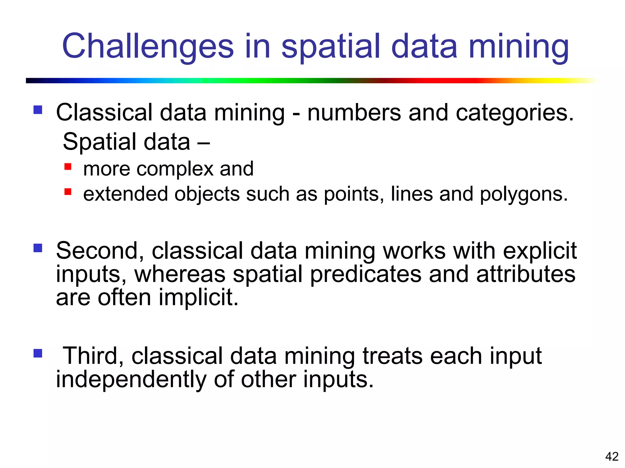 42
Challenges in spatial data mining
 Classical data mining - numbers and categories.
Spatial data –
 more complex and
 extended objects such as points, lines and polygons.
 Second, classical data mining works with explicit
inputs, whereas spatial predicates and attributes
are often implicit.
 Third, classical data mining treats each input
independently of other inputs.
 