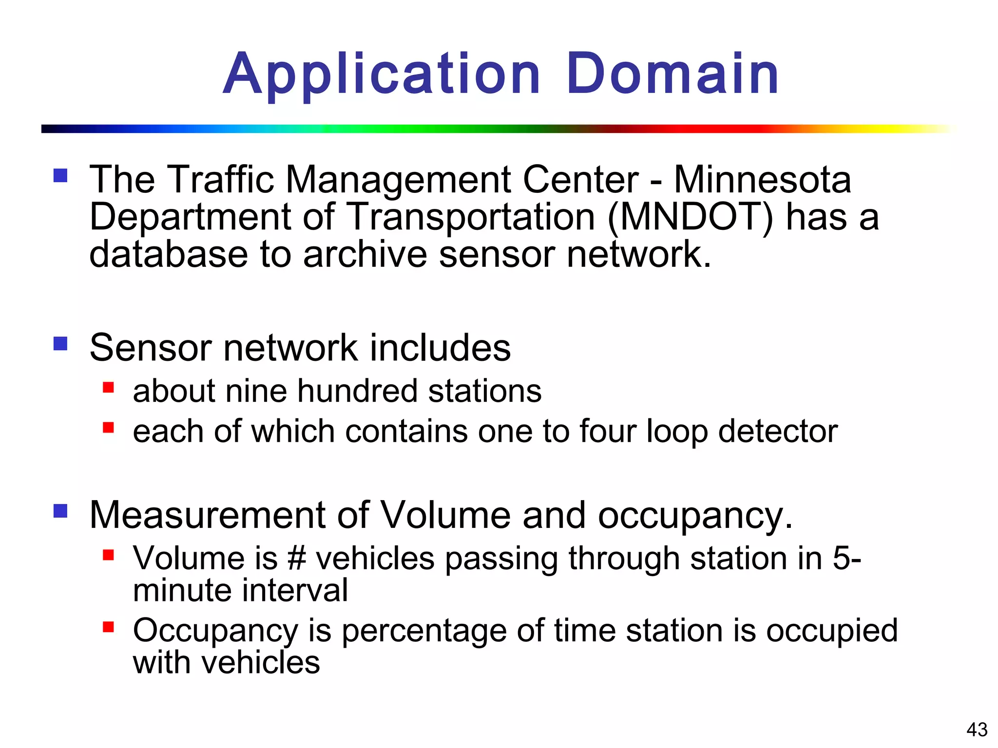 43
Application Domain
 The Traffic Management Center - Minnesota
Department of Transportation (MNDOT) has a
database to archive sensor network.
 Sensor network includes
 about nine hundred stations
 each of which contains one to four loop detector
 Measurement of Volume and occupancy.
 Volume is # vehicles passing through station in 5-
minute interval
 Occupancy is percentage of time station is occupied
with vehicles
 