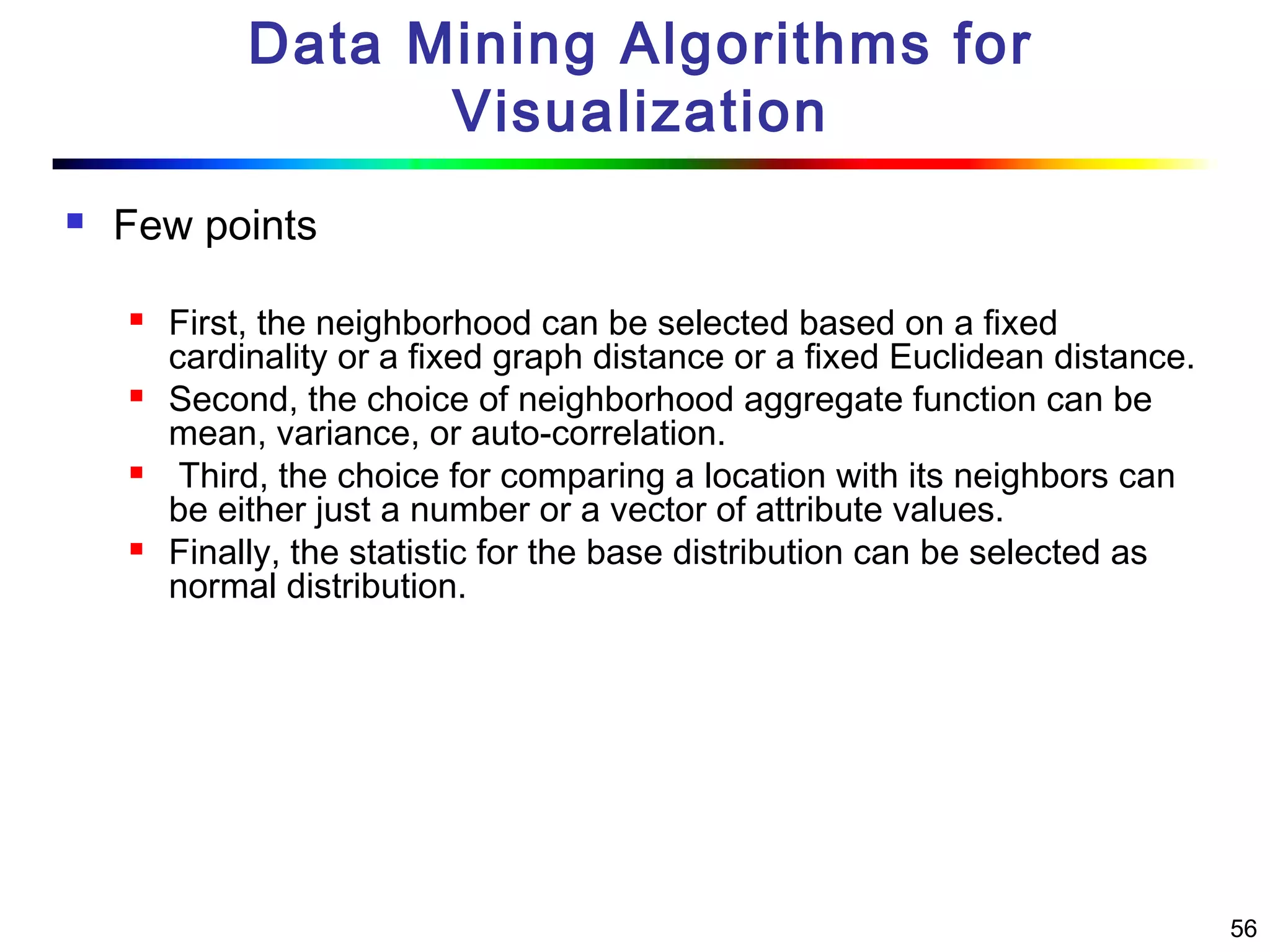 56
Data Mining Algorithms for
Visualization
 Few points
 First, the neighborhood can be selected based on a fixed
cardinality or a fixed graph distance or a fixed Euclidean distance.
 Second, the choice of neighborhood aggregate function can be
mean, variance, or auto-correlation.
 Third, the choice for comparing a location with its neighbors can
be either just a number or a vector of attribute values.
 Finally, the statistic for the base distribution can be selected as
normal distribution.
 