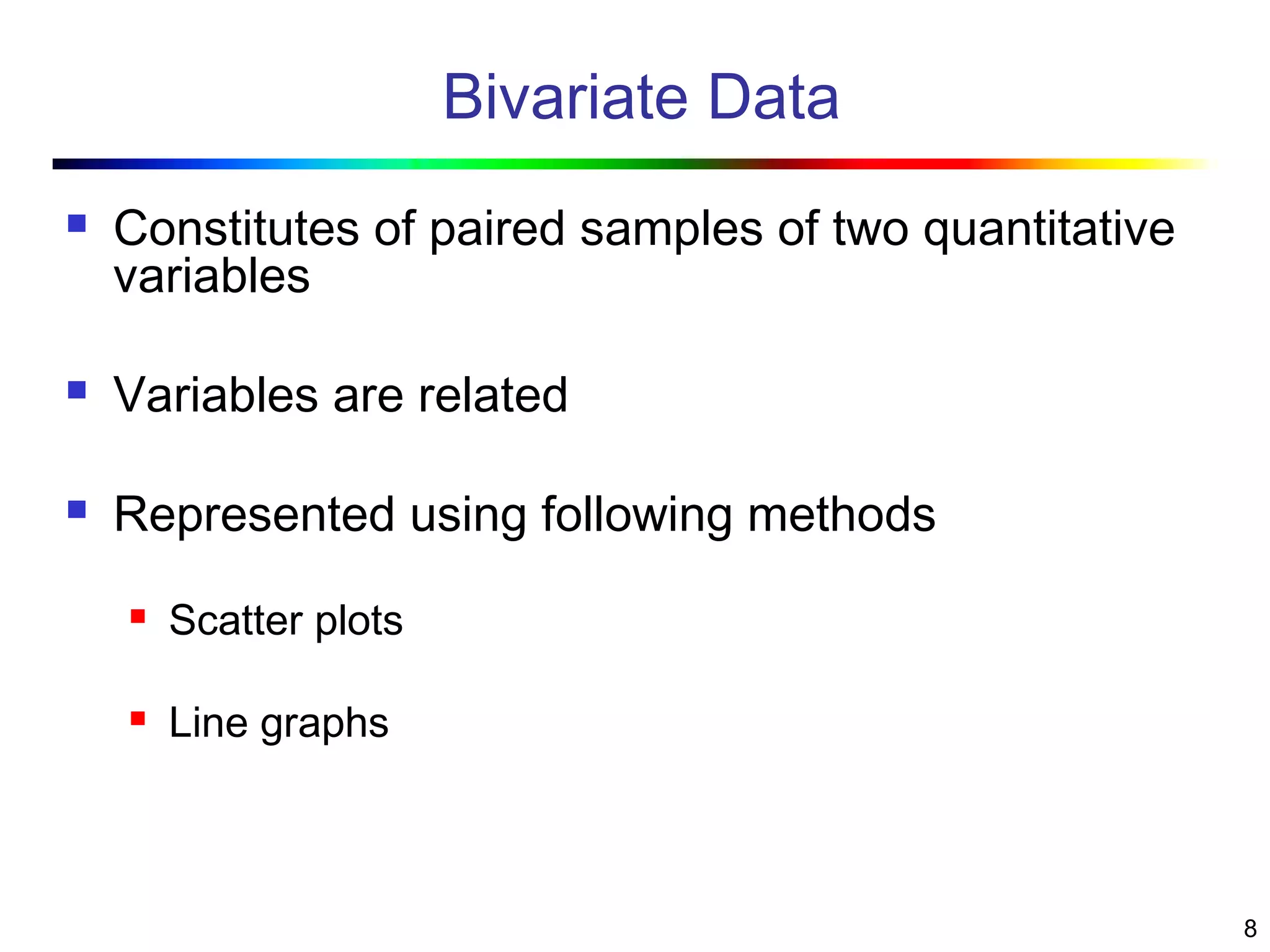 8
Bivariate Data
 Constitutes of paired samples of two quantitative
variables
 Variables are related
 Represented using following methods
 Scatter plots
 Line graphs
 
