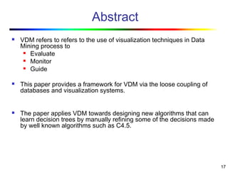 17
Abstract
 VDM refers to refers to the use of visualization techniques in Data
Mining process to
 Evaluate
 Monitor
 Guide
 This paper provides a framework for VDM via the loose coupling of
databases and visualization systems.
 The paper applies VDM towards designing new algorithms that can
learn decision trees by manually refining some of the decisions made
by well known algorithms such as C4.5.
 