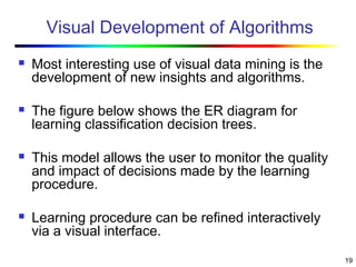 19
Visual Development of Algorithms
 Most interesting use of visual data mining is the
development of new insights and algorithms.
 The figure below shows the ER diagram for
learning classification decision trees.
 This model allows the user to monitor the quality
and impact of decisions made by the learning
procedure.
 Learning procedure can be refined interactively
via a visual interface.
 