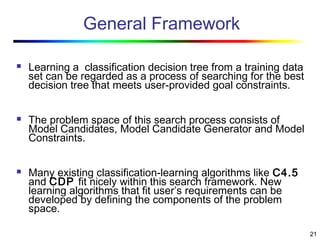 21
General Framework
 Learning a classification decision tree from a training data
set can be regarded as a process of searching for the best
decision tree that meets user-provided goal constraints.
 The problem space of this search process consists of
Model Candidates, Model Candidate Generator and Model
Constraints.
 Many existing classification-learning algorithms like C4.5
and CDP fit nicely within this search framework. New
learning algorithms that fit user’s requirements can be
developed by defining the components of the problem
space.
 
