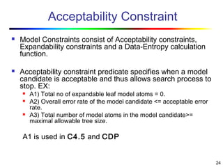 24
Acceptability Constraint
 Model Constraints consist of Acceptability constraints,
Expandability constraints and a Data-Entropy calculation
function.
 Acceptability constraint predicate specifies when a model
candidate is acceptable and thus allows search process to
stop. EX:
 A1) Total no of expandable leaf model atoms = 0.
 A2) Overall error rate of the model candidate <= acceptable error
rate.
 A3) Total number of model atoms in the model candidate>=
maximal allowable tree size.
A1 is used in C4.5 and CDP
 