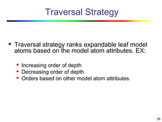 26
Traversal Strategy
 Traversal strategy ranks expandable leaf model
atoms based on the model atom attributes. EX:
 Increasing order of depth
 Decreasing order of depth
 Orders based on other model atom attributes.
 