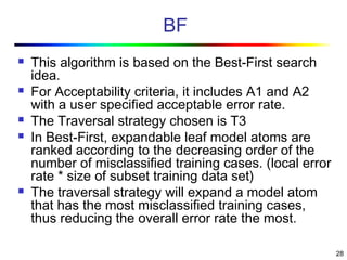 28
BF
 This algorithm is based on the Best-First search
idea.
 For Acceptability criteria, it includes A1 and A2
with a user specified acceptable error rate.
 The Traversal strategy chosen is T3
 In Best-First, expandable leaf model atoms are
ranked according to the decreasing order of the
number of misclassified training cases. (local error
rate * size of subset training data set)
 The traversal strategy will expand a model atom
that has the most misclassified training cases,
thus reducing the overall error rate the most.
 
