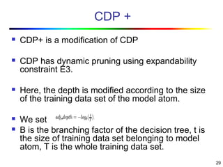 29
CDP +
 CDP+ is a modification of CDP
 CDP has dynamic pruning using expandability
constraint E3.
 Here, the depth is modified according to the size
of the training data set of the model atom.
 We set
 B is the branching factor of the decision tree, t is
the size of training data set belonging to model
atom, T is the whole training data set.
 