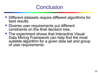 36
Conclusion
 Different datasets require different algorithms for
best results.
 Diverse user requirements put different
constraints on the final decision tree.
 The experiment shows that Interactive Visual
Data Mining Framework can help find the most
suitable algorithm for a given data set and group
of user requirements.
 