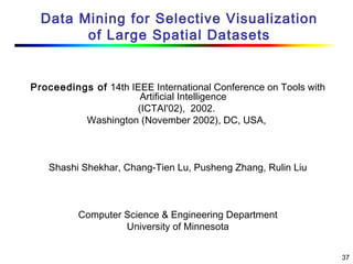 37
Data Mining for Selective Visualization
of Large Spatial Datasets
Proceedings of 14th IEEE International Conference on Tools with
Artificial Intelligence
(ICTAI'02),  2002.
Washington (November 2002), DC, USA,
Shashi Shekhar, Chang-Tien Lu, Pusheng Zhang, Rulin Liu
Computer Science & Engineering Department
University of Minnesota
 