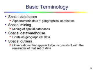 39
Basic Terminology
 Spatial databases
 Alphanumeric data + geographical cordinates
 Spatial mining
 Mining of spatial databases
 Spatial datawarehouse
 Contains geographical data
 Spatial outliers
 Observations that appear to be inconsistent with the
remainder of that set of data
 
