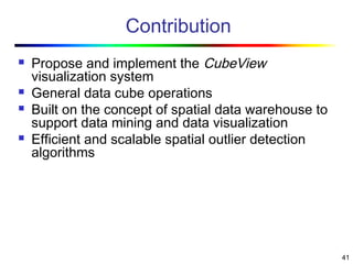 41
Contribution
 Propose and implement the CubeView
visualization system
 General data cube operations
 Built on the concept of spatial data warehouse to
support data mining and data visualization
 Efficient and scalable spatial outlier detection
algorithms
 