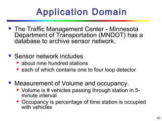 43
Application Domain
 The Traffic Management Center - Minnesota
Department of Transportation (MNDOT) has a
database to archive sensor network.
 Sensor network includes
 about nine hundred stations
 each of which contains one to four loop detector
 Measurement of Volume and occupancy.
 Volume is # vehicles passing through station in 5-
minute interval
 Occupancy is percentage of time station is occupied
with vehicles
 