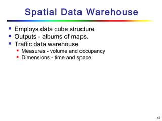 45
Spatial Data Warehouse
 Employs data cube structure
 Outputs - albums of maps.
 Traffic data warehouse
 Measures - volume and occupancy
 Dimensions - time and space.
 