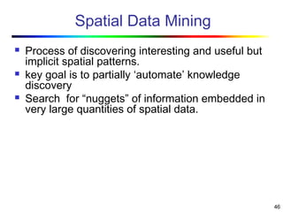 46
Spatial Data Mining
 Process of discovering interesting and useful but
implicit spatial patterns.
 key goal is to partially ‘automate’ knowledge
discovery
 Search for “nuggets” of information embedded in
very large quantities of spatial data.
 