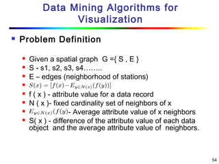 54
Data Mining Algorithms for
Visualization
 Problem Definition
 Given a spatial graph G ={ S , E }
 S - s1, s2, s3, s4……..
 E – edges (neighborhood of stations)

 f ( x ) - attribute value for a data record
 N ( x )- fixed cardinality set of neighbors of x
 ) - Average attribute value of x neighbors
 S( x ) - difference of the attribute value of each data
object and the average attribute value of neighbors.
 