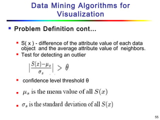 55
Data Mining Algorithms for
Visualization
 Problem Definition cont…
 S( x ) - difference of the attribute value of each data
object and the average attribute value of neighbors.
 Test for detecting an outlier
 confidence level threshold θ


 