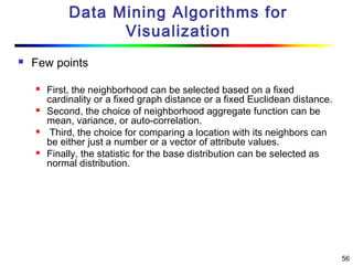 56
Data Mining Algorithms for
Visualization
 Few points
 First, the neighborhood can be selected based on a fixed
cardinality or a fixed graph distance or a fixed Euclidean distance.
 Second, the choice of neighborhood aggregate function can be
mean, variance, or auto-correlation.
 Third, the choice for comparing a location with its neighbors can
be either just a number or a vector of attribute values.
 Finally, the statistic for the base distribution can be selected as
normal distribution.
 