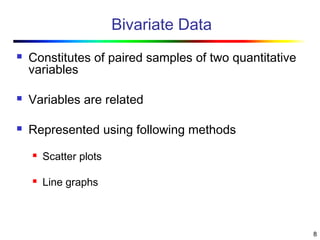 8
Bivariate Data
 Constitutes of paired samples of two quantitative
variables
 Variables are related
 Represented using following methods
 Scatter plots
 Line graphs
 