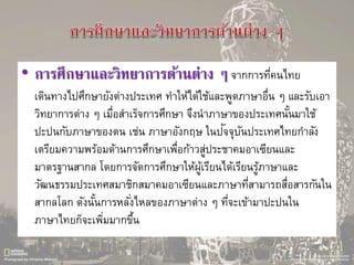 • การศึกษาและวิทยาการด้านต่าง ๆจากการที่คนไทย
เดินทางไปศึกษายังต่างประเทศ ทาให้ได้ใช้และพูดภาษาอื่น ๆ และรับเอา
วิทยาการต่าง ๆ เมื่อสาเร็จการศึกษา จึงนาภาษาของประเทศนั้นมาใช้
ปะปนกับภาษาของตน เช่น ภาษาอังกฤษ ในปัจจุบันประเทศไทยกาลัง
เตรียมความพร้อมด้านการศึกษาเพื่อก้าวสู่ประชาคมอาเซียนและ
มาตรฐานสากล โดยการจัดการศึกษาให้ผู้เรียนได้เรียนรู้ภาษาและ
วัฒนธรรมประเทศสมาชิกสมาคมอาเซียนและภาษาที่สามารถสื่อสารกันใน
สากลโลก ดังนั้นการหลั่งไหลของภาษาต่าง ๆ ที่จะเข้ามาปะปนใน
ภาษาไทยก็จะเพิ่มมากขึ้น
 