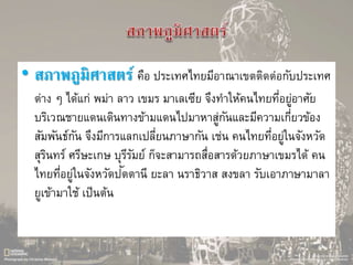 • สภาพภูมิศาสตร์ คือ ประเทศไทยมีอาณาเขตติดต่อกับประเทศ
ต่าง ๆ ได้แก่ พม่า ลาว เขมร มาเลเซีย จึงทาให้คนไทยที่อยู่อาศัย
บริเวณชายแดนเดินทางข้ามแดนไปมาหาสู่กันและมีความเกี่ยวข้อง
สัมพันธ์กัน จึงมีการแลกเปลี่ยนภาษากัน เช่น คนไทยที่อยู่ในจังหวัด
สุรินทร์ ศรีษะเกษ บุรีรัมย์ ก็จะสามารถสื่อสารด้วยภาษาเขมรได้ คน
ไทยที่อยู่ในจังหวัดปัตตานี ยะลา นราธิวาส สงขลา รับเอาภาษามาลา
ยูเข้ามาใช้ เป็นต้น
 