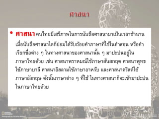 • ศาสนาคนไทยมีเสรีภาพในการนับถือศาสนามาเป็นเวลาช้านาน
เมื่อนับถือศาสนาใดก็ย่อมได้รับถ้อยคาภาษาที่ใช้ในคาสอน หรือคา
เรียกชื่อต่าง ๆ ในทางศาสนาของศาสนานั้น ๆ มาปะปนอยู่ใน
ภาษาไทยด้วย เช่น ศาสนาพราหมณ์ใช้ภาษาสันสกฤต ศาสนาพุทธ
ใช้ภาษาบาลี ศาสนาอิสลามใช้ภาษาอาหรับ และศาสนาคริสต์ใช้
ภาษาอังกฤษ ดังนั้นภาษาต่าง ๆ ที่ใช้ ในทางศาสนาก็จะเข้ามาปะปน
ในภาษาไทยด้วย
 