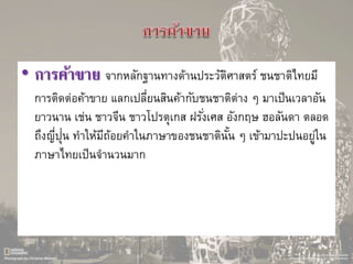 • การค้าขาย จากหลักฐานทางด้านประวัติศาสตร์ ชนชาติไทยมี
การติดต่อค้าขาย แลกเปลี่ยนสินค้ากับชนชาติต่าง ๆ มาเป็นเวลาอัน
ยาวนาน เช่น ชาวจีน ชาวโปรตุเกส ฝรั่งเศส อังกฤษ ฮอลันดา ตลอด
ถึงญี่ปุ่น ทาให้มีถ้อยคาในภาษาของชนชาตินั้น ๆ เข้ามาปะปนอยู่ใน
ภาษาไทยเป็นจานวนมาก
 